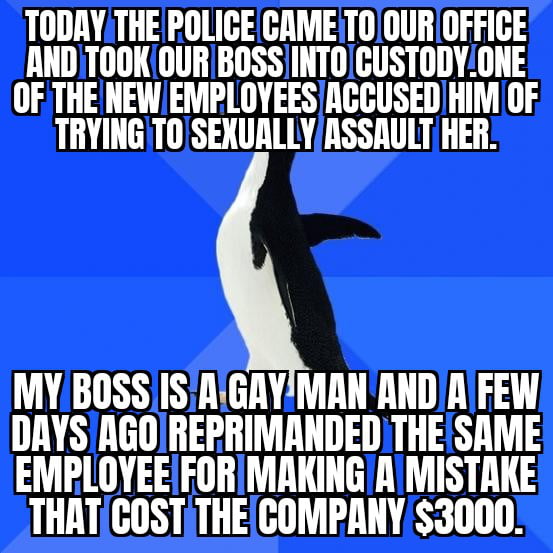 Most people have shitty bosses but mine is an absolute gem. He’s a kind old man who has helped out many of his employees when they were in a difficult situation. It’s just unfair that the police can drag you out of your place of work without any evidence.just a false statement.